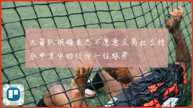 火箭队明确表态不愿意交易杜兰特和申京中的任何一位球员