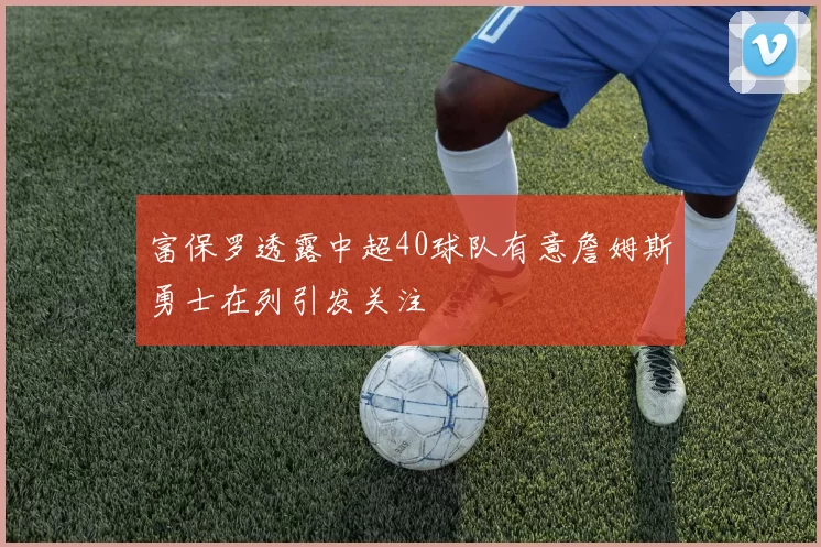 富保罗透露中超40球队有意詹姆斯勇士在列引发关注