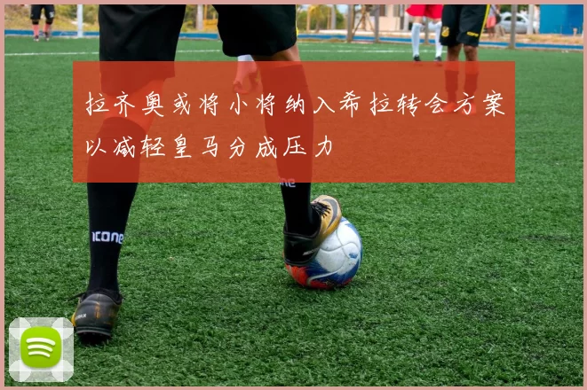 拉齐奥或将小将纳入希拉转会方案以减轻皇马分成压力
