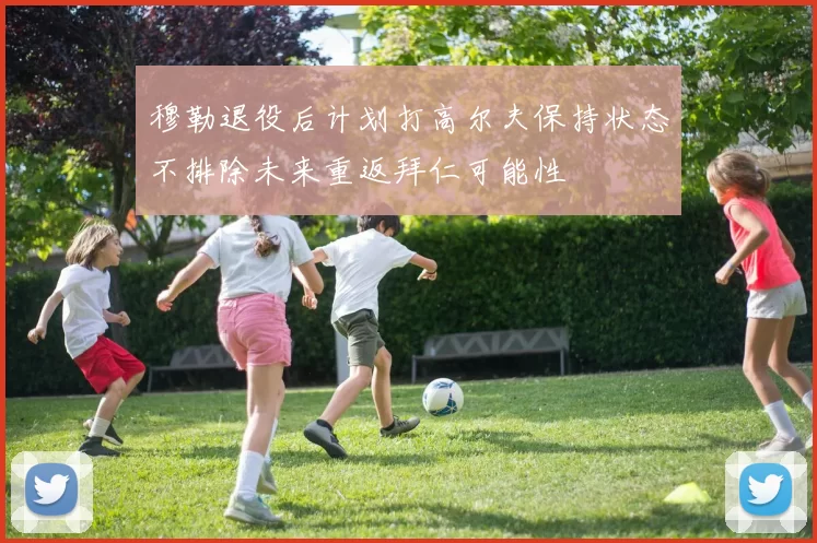 穆勒退役后计划打高尔夫保持状态不排除未来重返拜仁可能性