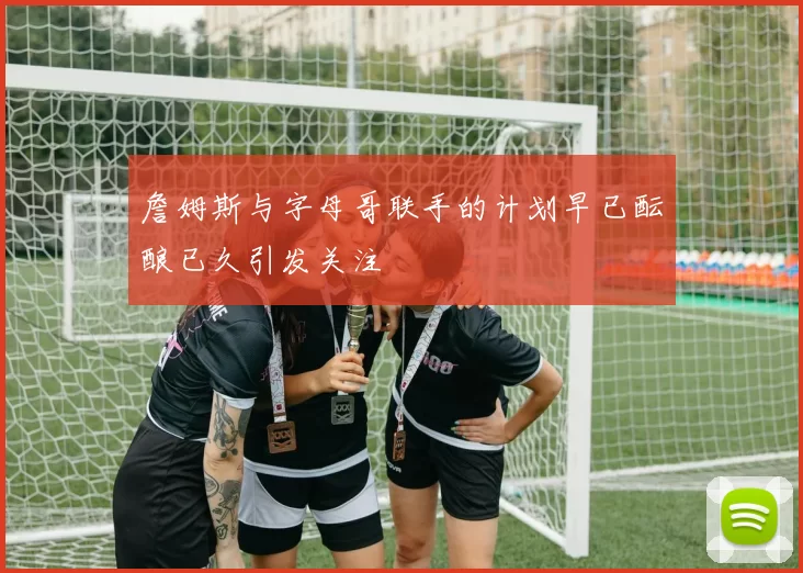 詹姆斯与字母哥联手的计划早已酝酿已久引发关注