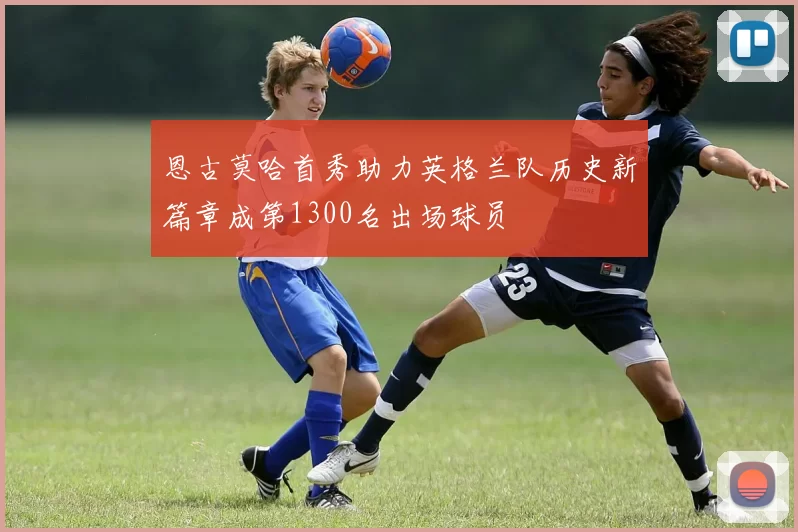 恩古莫哈首秀助力英格兰队历史新篇章成第1300名出场球员