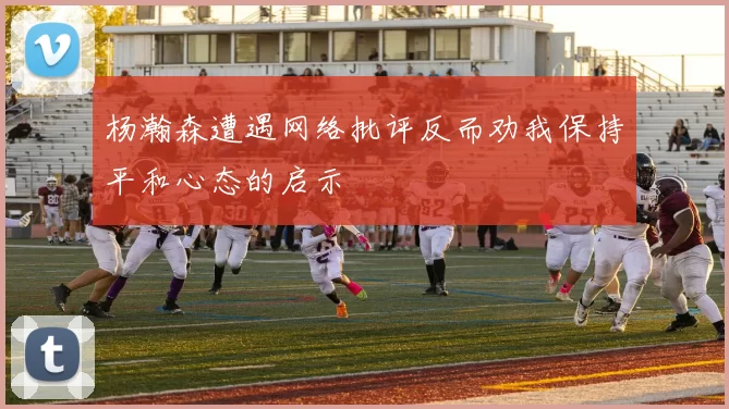 杨瀚森遭遇网络批评反而劝我保持平和心态的启示