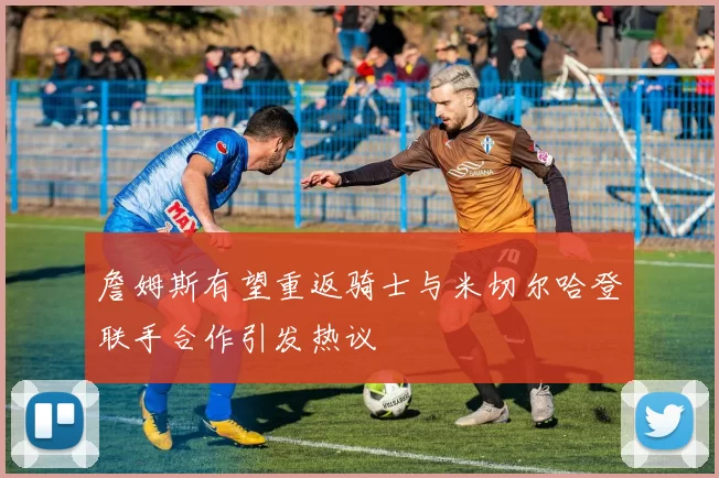 詹姆斯有望重返骑士与米切尔哈登联手合作引发热议
