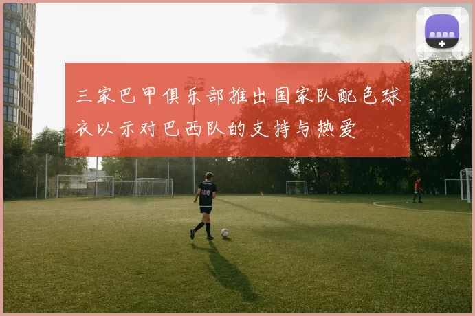 三家巴甲俱乐部推出国家队配色球衣以示对巴西队的支持与热爱