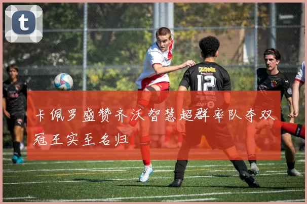 卡佩罗盛赞齐沃智慧超群率队夺双冠王实至名归