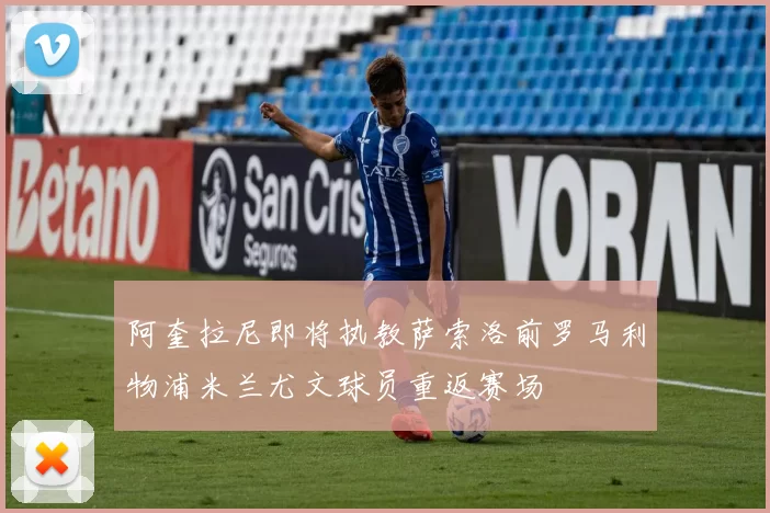 阿奎拉尼即将执教萨索洛前罗马利物浦米兰尤文球员重返赛场